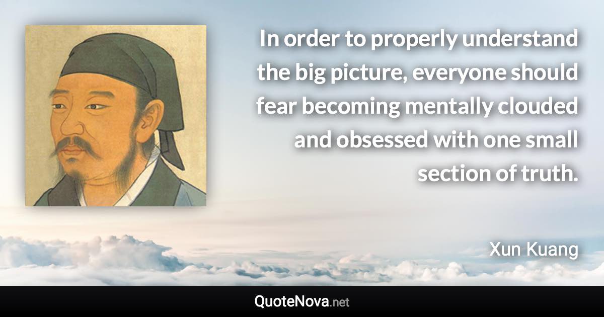 In order to properly understand the big picture, everyone should fear becoming mentally clouded and obsessed with one small section of truth. - Xun Kuang quote