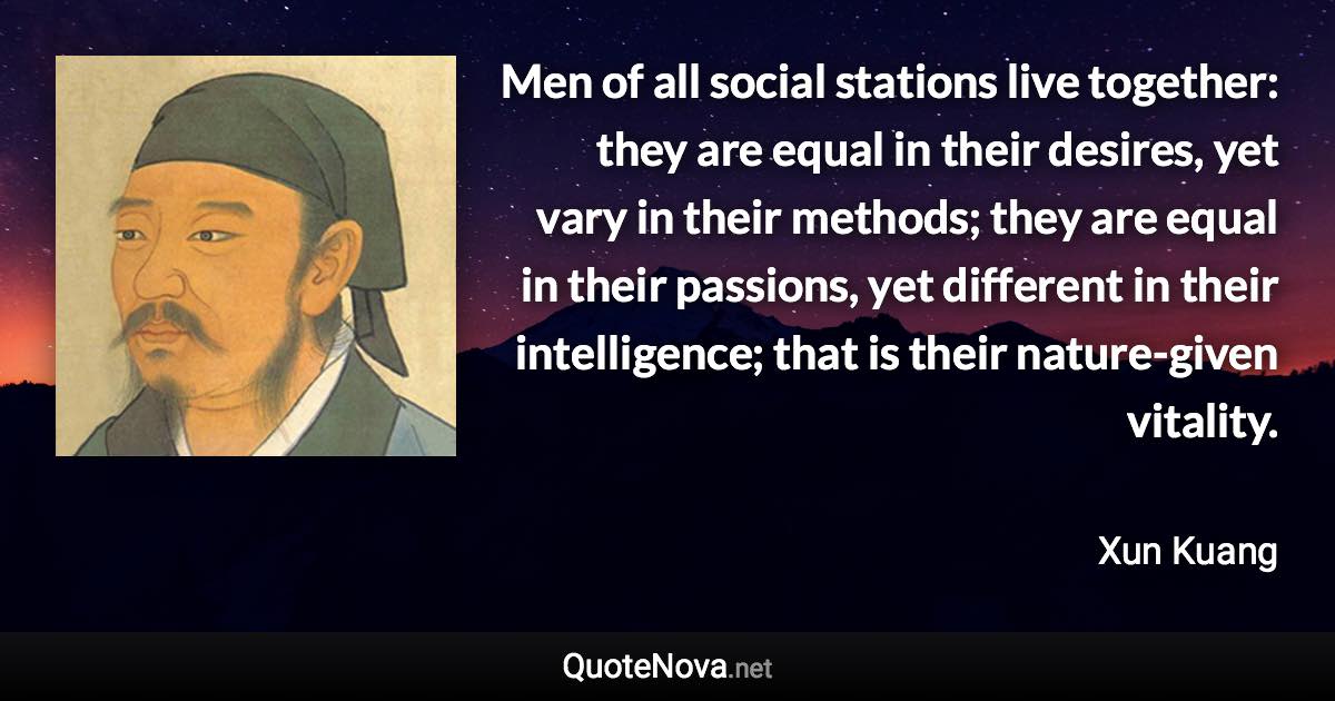 Men of all social stations live together: they are equal in their desires, yet vary in their methods; they are equal in their passions, yet different in their intelligence; that is their nature-given vitality. - Xun Kuang quote