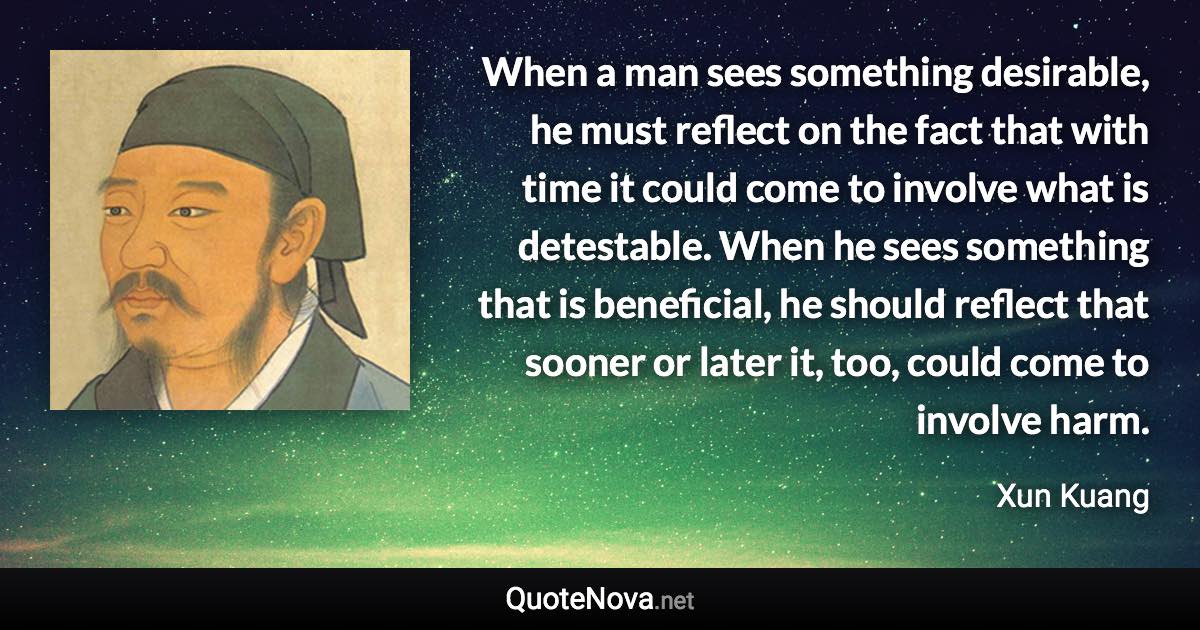 When a man sees something desirable, he must reflect on the fact that with time it could come to involve what is detestable. When he sees something that is beneficial, he should reflect that sooner or later it, too, could come to involve harm. - Xun Kuang quote