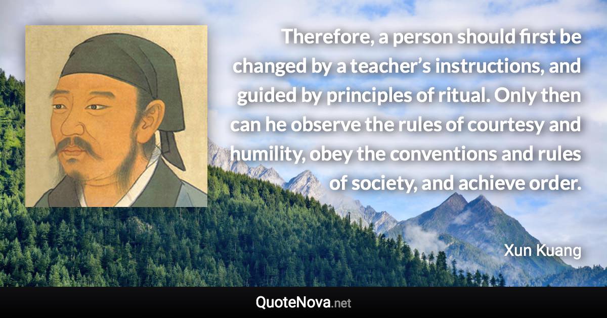 Therefore, a person should first be changed by a teacher’s instructions, and guided by principles of ritual. Only then can he observe the rules of courtesy and humility, obey the conventions and rules of society, and achieve order. - Xun Kuang quote