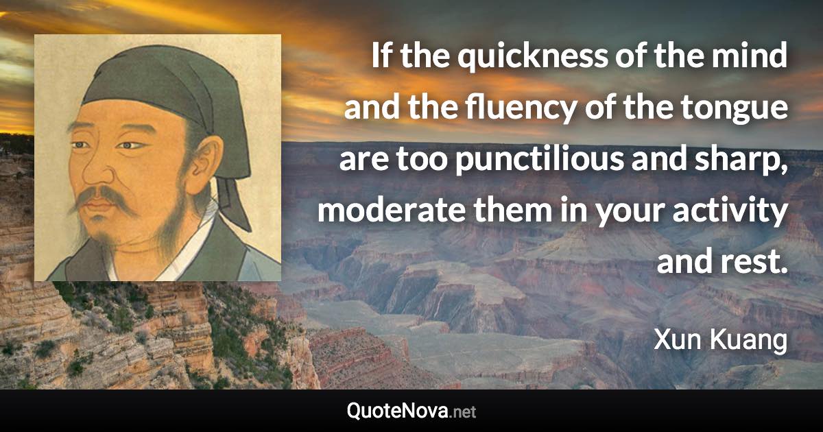 If the quickness of the mind and the fluency of the tongue are too punctilious and sharp, moderate them in your activity and rest. - Xun Kuang quote