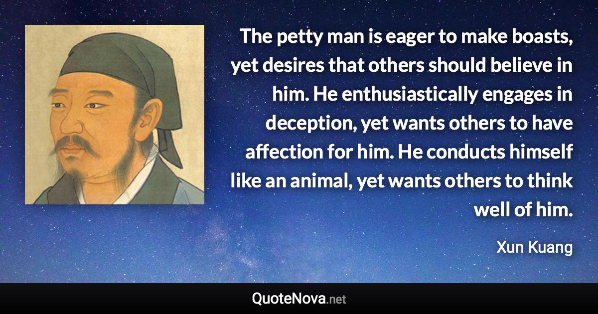 The petty man is eager to make boasts, yet desires that others should believe in him. He enthusiastically engages in deception, yet wants others to have affection for him. He conducts himself like an animal, yet wants others to think well of him. - Xun Kuang quote