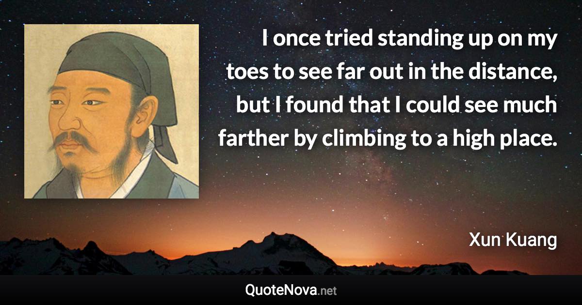 I once tried standing up on my toes to see far out in the distance, but I found that I could see much farther by climbing to a high place. - Xun Kuang quote