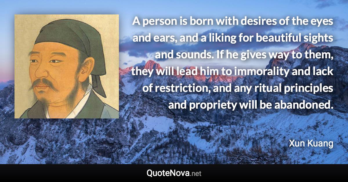 A person is born with desires of the eyes and ears, and a liking for beautiful sights and sounds. If he gives way to them, they will lead him to immorality and lack of restriction, and any ritual principles and propriety will be abandoned. - Xun Kuang quote