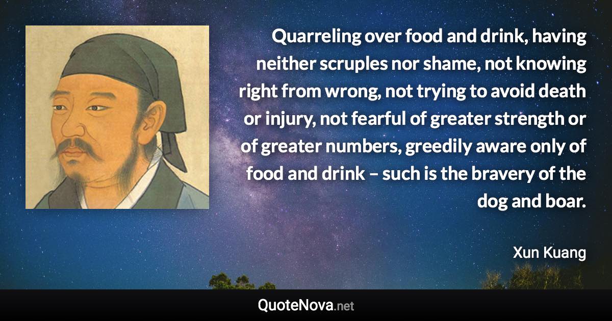 Quarreling over food and drink, having neither scruples nor shame, not knowing right from wrong, not trying to avoid death or injury, not fearful of greater strength or of greater numbers, greedily aware only of food and drink – such is the bravery of the dog and boar. - Xun Kuang quote