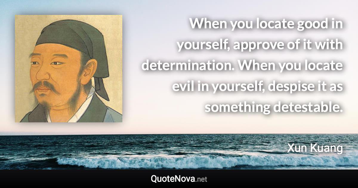 When you locate good in yourself, approve of it with determination. When you locate evil in yourself, despise it as something detestable. - Xun Kuang quote