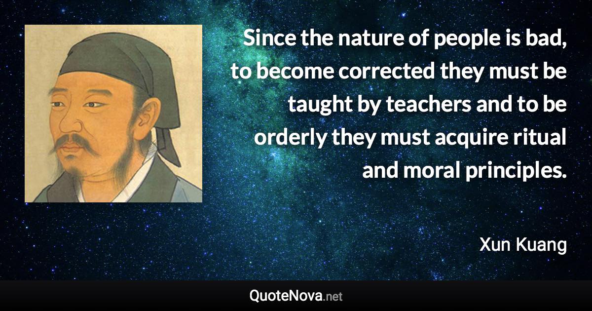 Since the nature of people is bad, to become corrected they must be taught by teachers and to be orderly they must acquire ritual and moral principles. - Xun Kuang quote