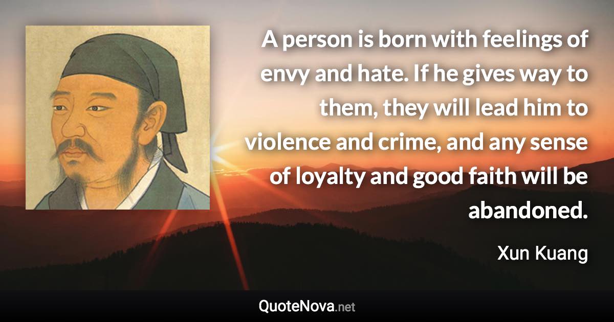 A person is born with feelings of envy and hate. If he gives way to them, they will lead him to violence and crime, and any sense of loyalty and good faith will be abandoned. - Xun Kuang quote