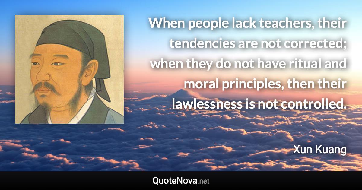 When people lack teachers, their tendencies are not corrected; when they do not have ritual and moral principles, then their lawlessness is not controlled. - Xun Kuang quote