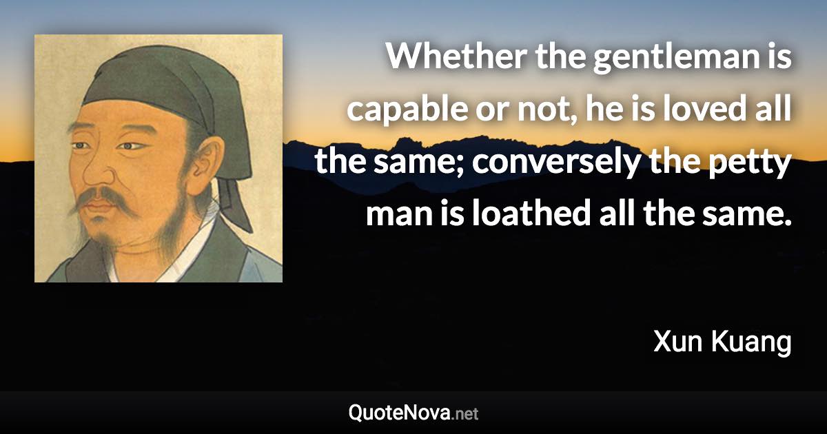 Whether the gentleman is capable or not, he is loved all the same; conversely the petty man is loathed all the same. - Xun Kuang quote