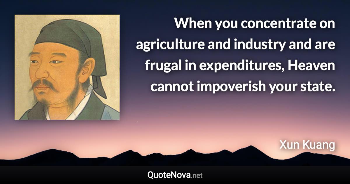 When you concentrate on agriculture and industry and are frugal in expenditures, Heaven cannot impoverish your state. - Xun Kuang quote