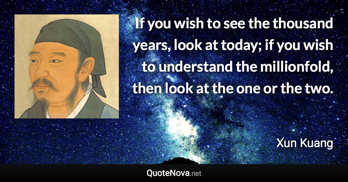 If you wish to see the thousand years, look at today; if you wish to understand the millionfold, then look at the one or the two. - Xun Kuang quote