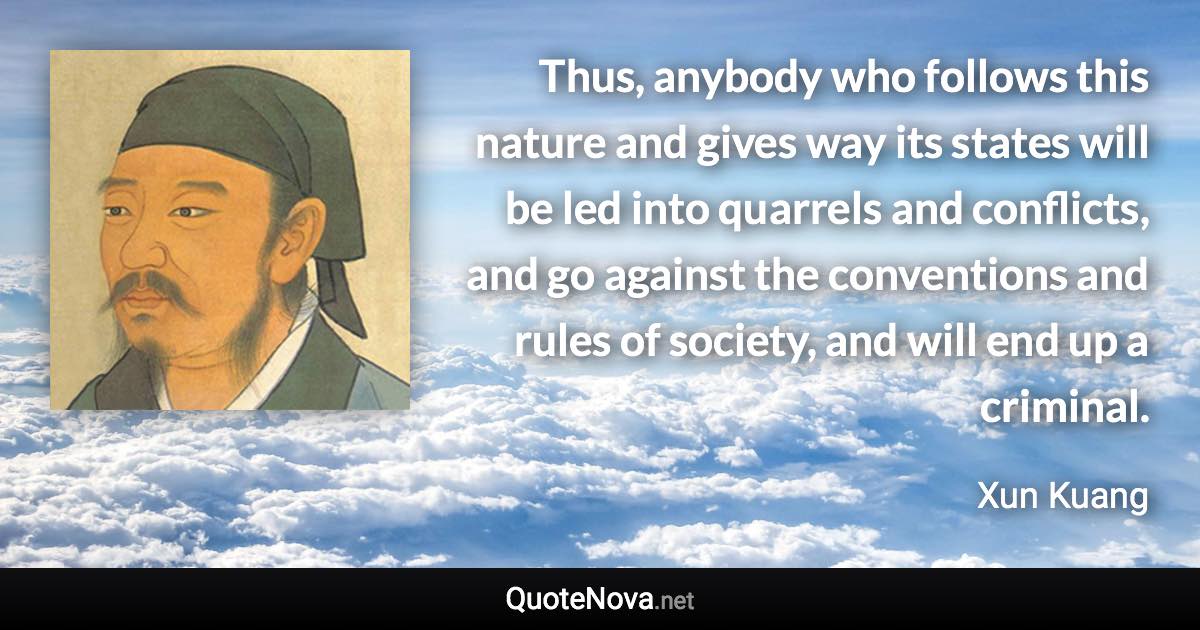 Thus, anybody who follows this nature and gives way its states will be led into quarrels and conflicts, and go against the conventions and rules of society, and will end up a criminal. - Xun Kuang quote