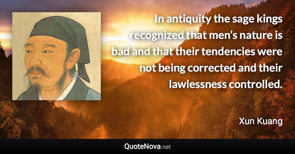 In antiquity the sage kings recognized that men’s nature is bad and that their tendencies were not being corrected and their lawlessness controlled. - Xun Kuang quote