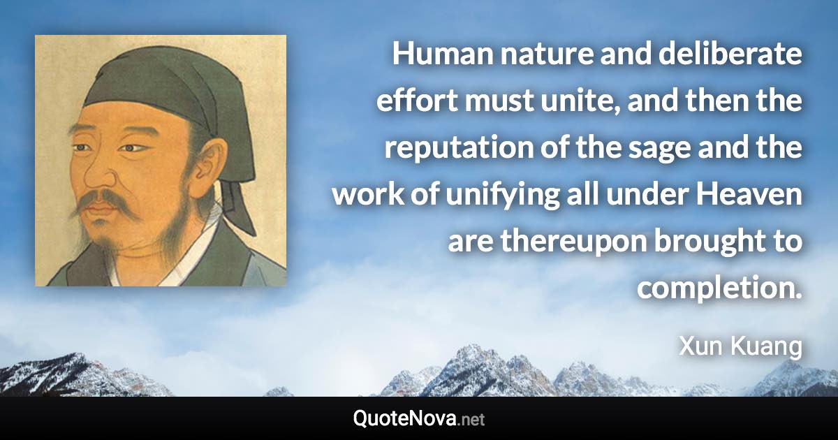 Human nature and deliberate effort must unite, and then the reputation of the sage and the work of unifying all under Heaven are thereupon brought to completion. - Xun Kuang quote