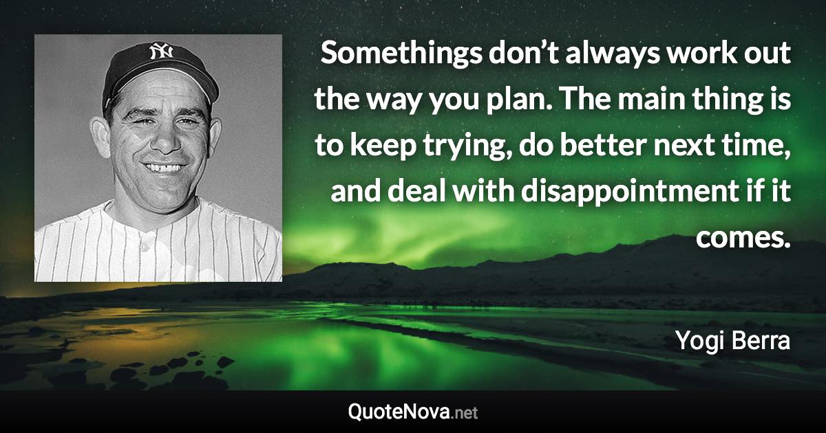 Somethings don’t always work out the way you plan. The main thing is to keep trying, do better next time, and deal with disappointment if it comes. - Yogi Berra quote