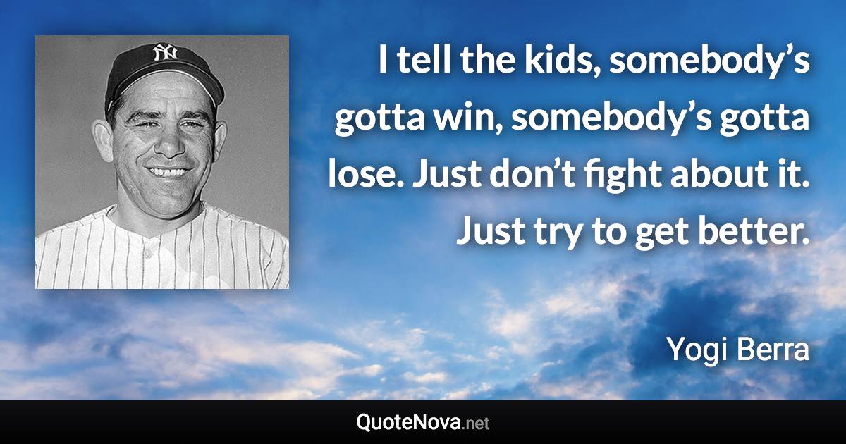 I tell the kids, somebody’s gotta win, somebody’s gotta lose. Just don’t fight about it. Just try to get better. - Yogi Berra quote