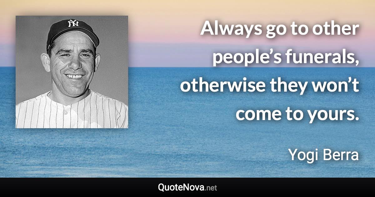 Always go to other people’s funerals, otherwise they won’t come to yours. - Yogi Berra quote