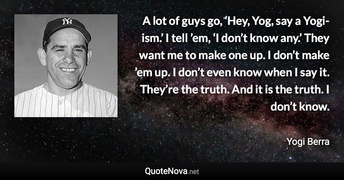 A lot of guys go, ‘Hey, Yog, say a Yogi-ism.’ I tell ’em, ‘I don’t know any.’ They want me to make one up. I don’t make ’em up. I don’t even know when I say it. They’re the truth. And it is the truth. I don’t know. - Yogi Berra quote