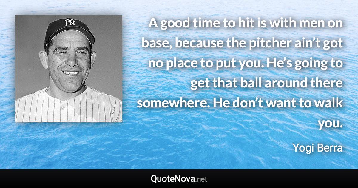 A good time to hit is with men on base, because the pitcher ain’t got no place to put you. He’s going to get that ball around there somewhere. He don’t want to walk you. - Yogi Berra quote