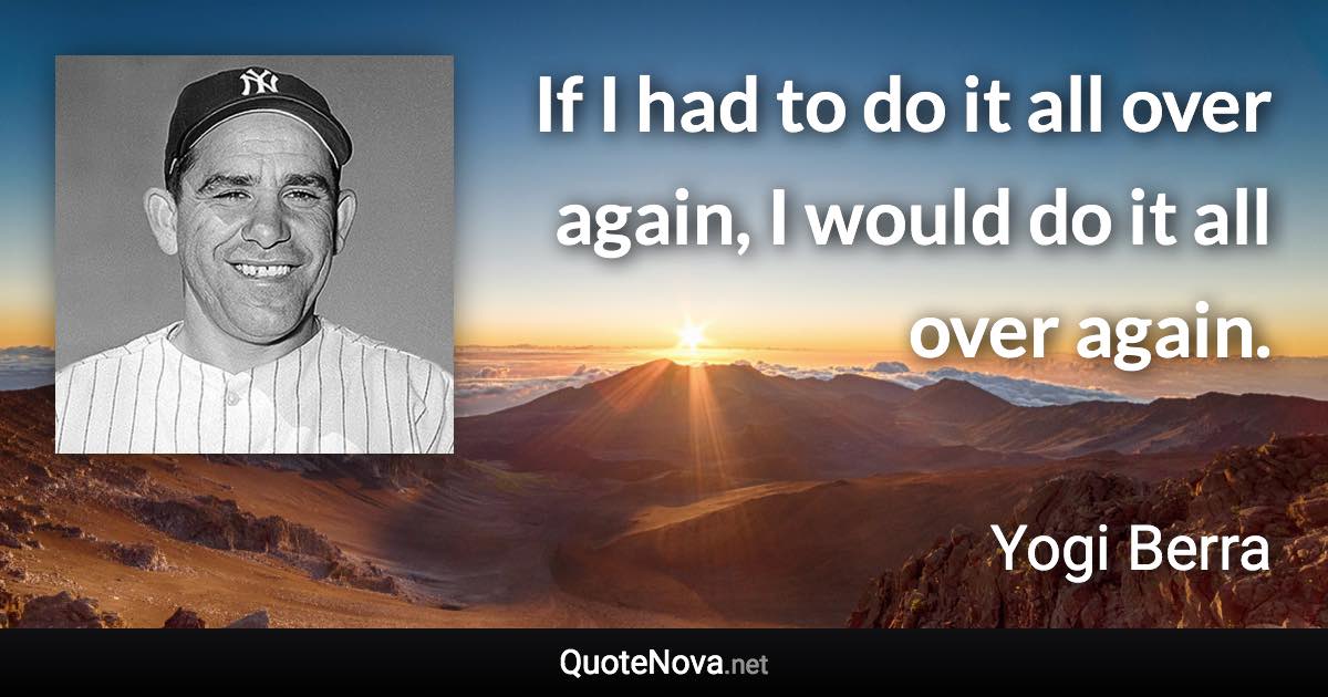 If I had to do it all over again, I would do it all over again. - Yogi Berra quote