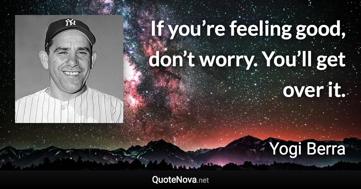 If you’re feeling good, don’t worry. You’ll get over it. - Yogi Berra quote