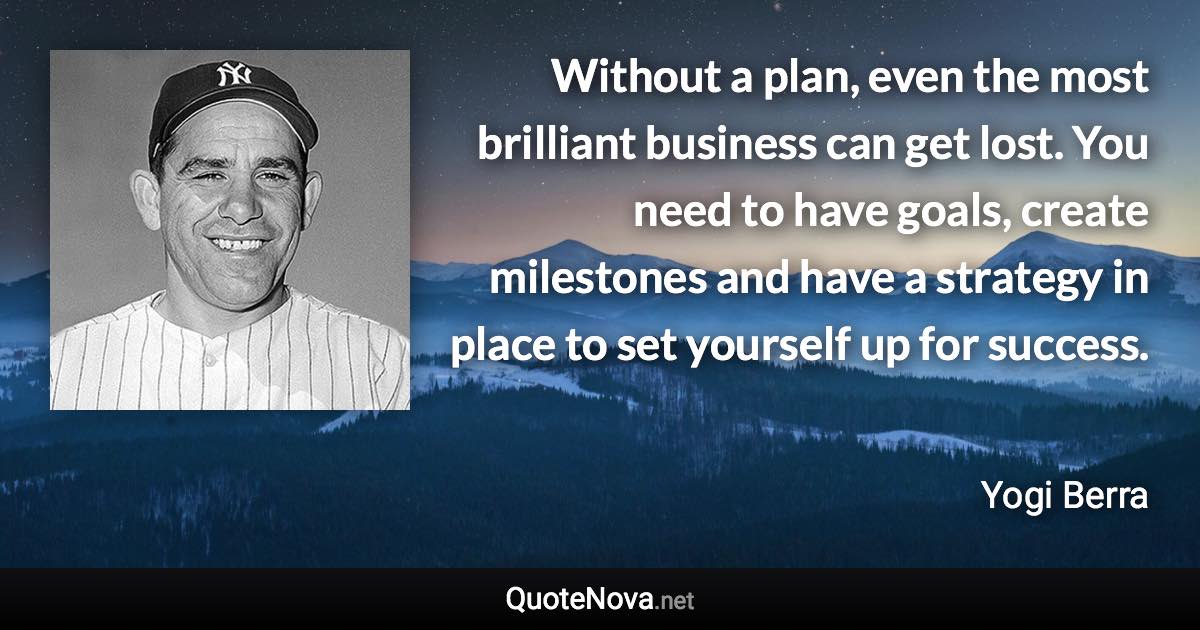 Without a plan, even the most brilliant business can get lost. You need to have goals, create milestones and have a strategy in place to set yourself up for success. - Yogi Berra quote