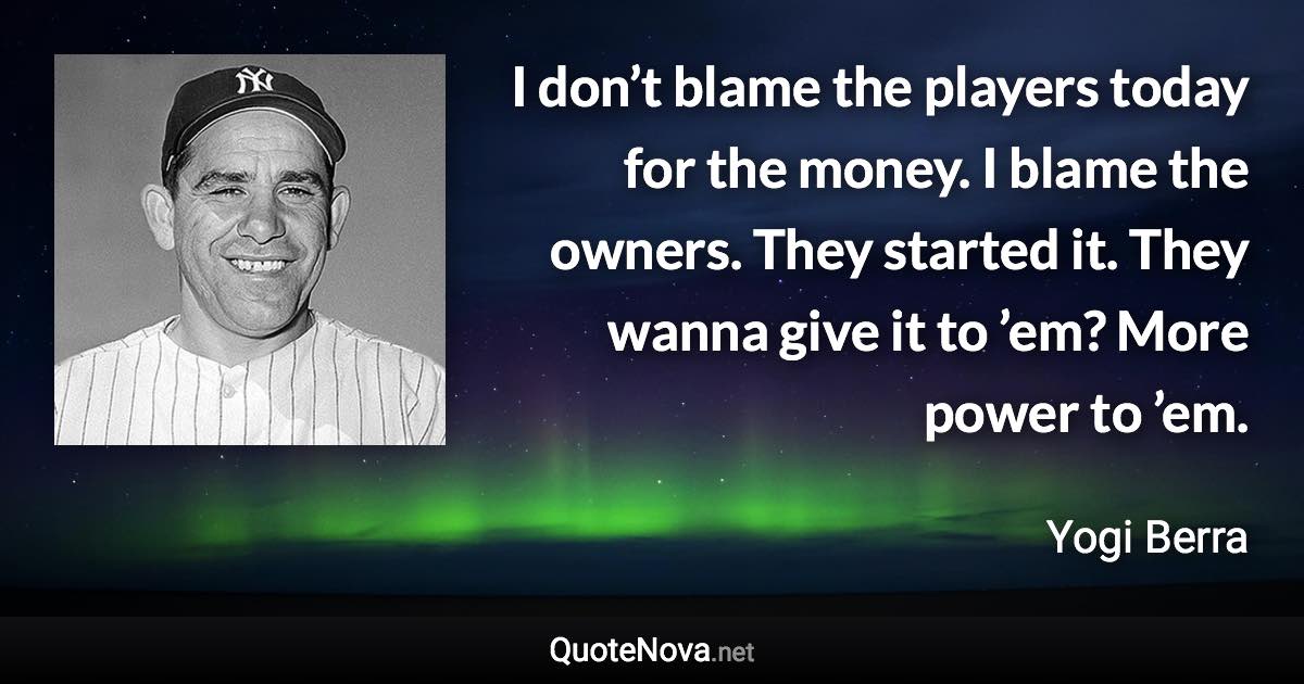 I don’t blame the players today for the money. I blame the owners. They started it. They wanna give it to ’em? More power to ’em. - Yogi Berra quote