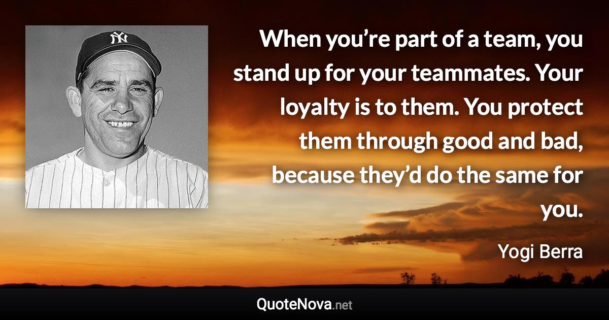 When you’re part of a team, you stand up for your teammates. Your loyalty is to them. You protect them through good and bad, because they’d do the same for you. - Yogi Berra quote