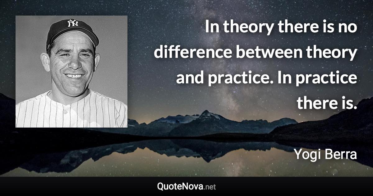 In theory there is no difference between theory and practice. In practice there is. - Yogi Berra quote