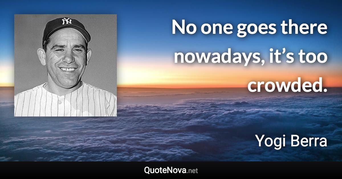 No one goes there nowadays, it’s too crowded. - Yogi Berra quote