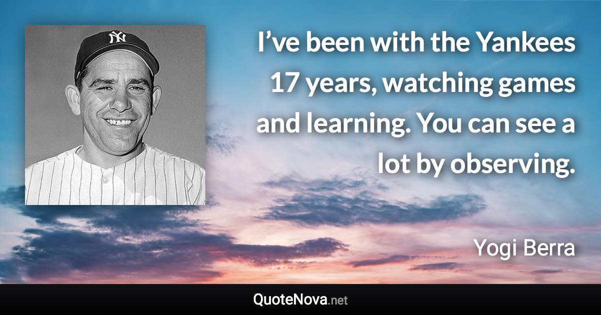 I’ve been with the Yankees 17 years, watching games and learning. You can see a lot by observing. - Yogi Berra quote