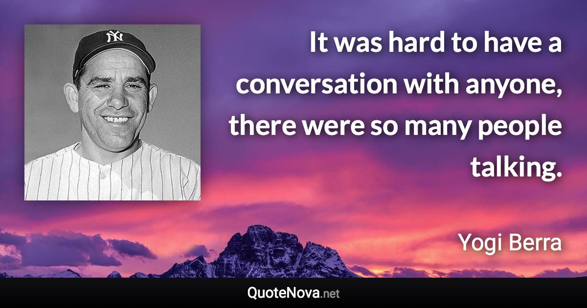 It was hard to have a conversation with anyone, there were so many people talking. - Yogi Berra quote