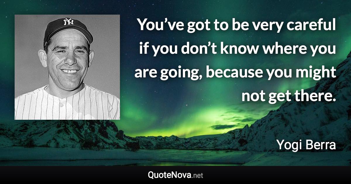 You’ve got to be very careful if you don’t know where you are going, because you might not get there. - Yogi Berra quote