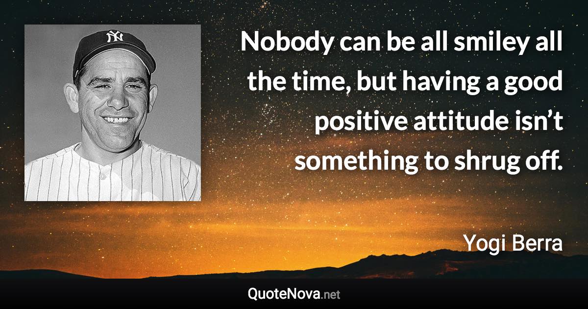 Nobody can be all smiley all the time, but having a good positive attitude isn’t something to shrug off. - Yogi Berra quote