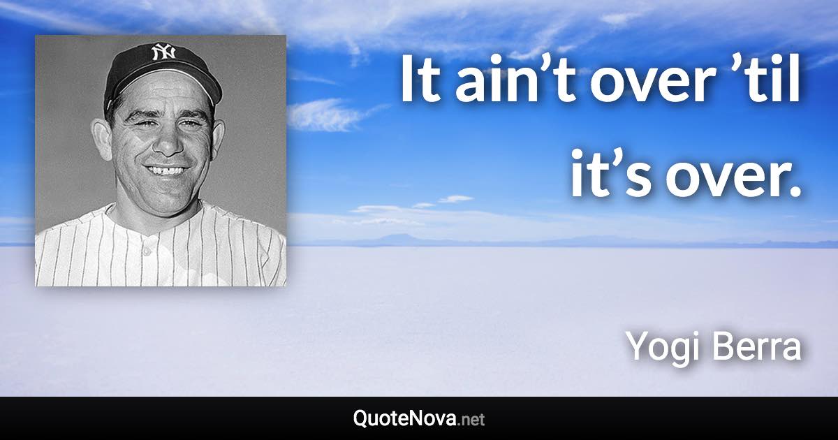 It ain’t over ’til it’s over. - Yogi Berra quote