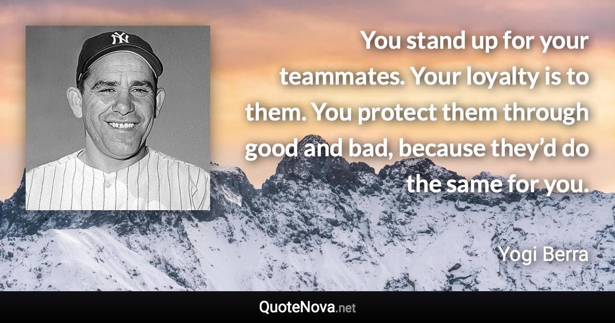 You stand up for your teammates. Your loyalty is to them. You protect them through good and bad, because they’d do the same for you. - Yogi Berra quote