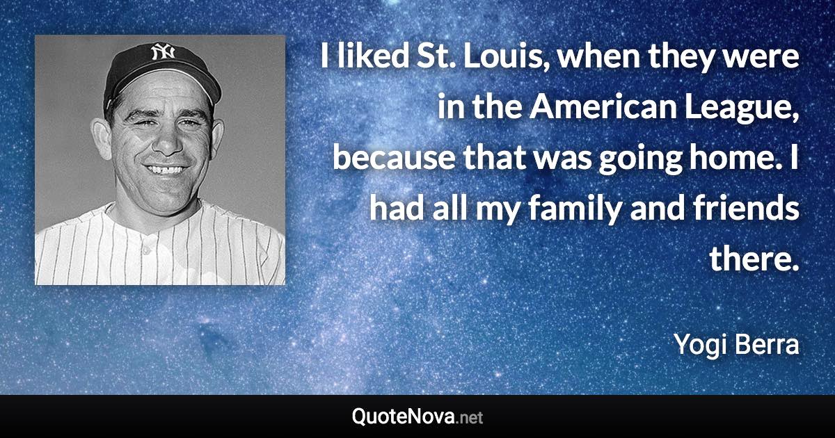 I liked St. Louis, when they were in the American League, because that was going home. I had all my family and friends there. - Yogi Berra quote