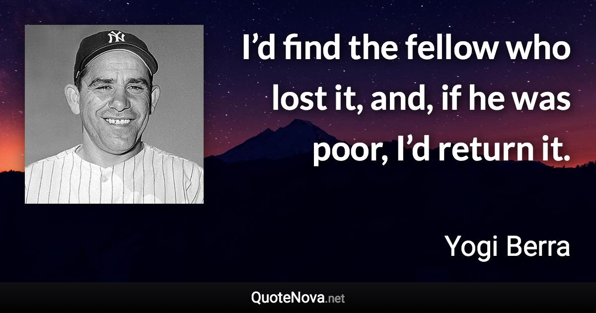 I’d find the fellow who lost it, and, if he was poor, I’d return it. - Yogi Berra quote