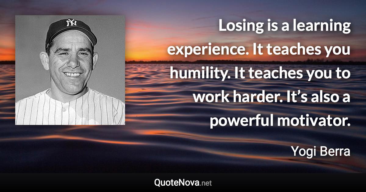 Losing is a learning experience. It teaches you humility. It teaches you to work harder. It’s also a powerful motivator. - Yogi Berra quote