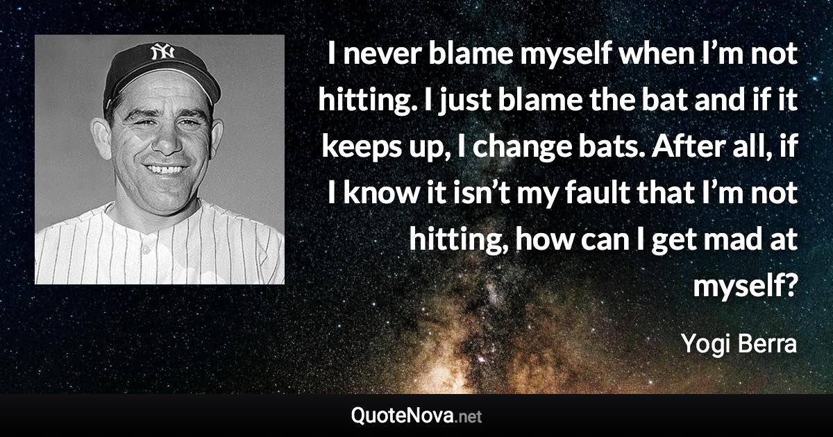 I never blame myself when I’m not hitting. I just blame the bat and if it keeps up, I change bats. After all, if I know it isn’t my fault that I’m not hitting, how can I get mad at myself? - Yogi Berra quote