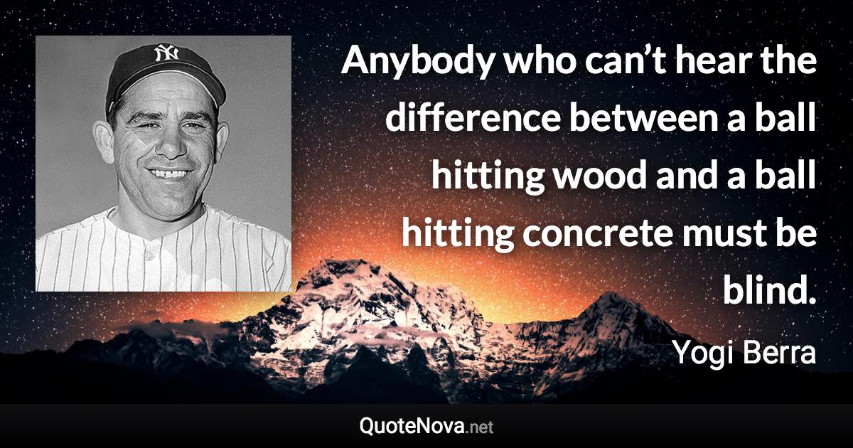 Anybody who can’t hear the difference between a ball hitting wood and a ball hitting concrete must be blind. - Yogi Berra quote