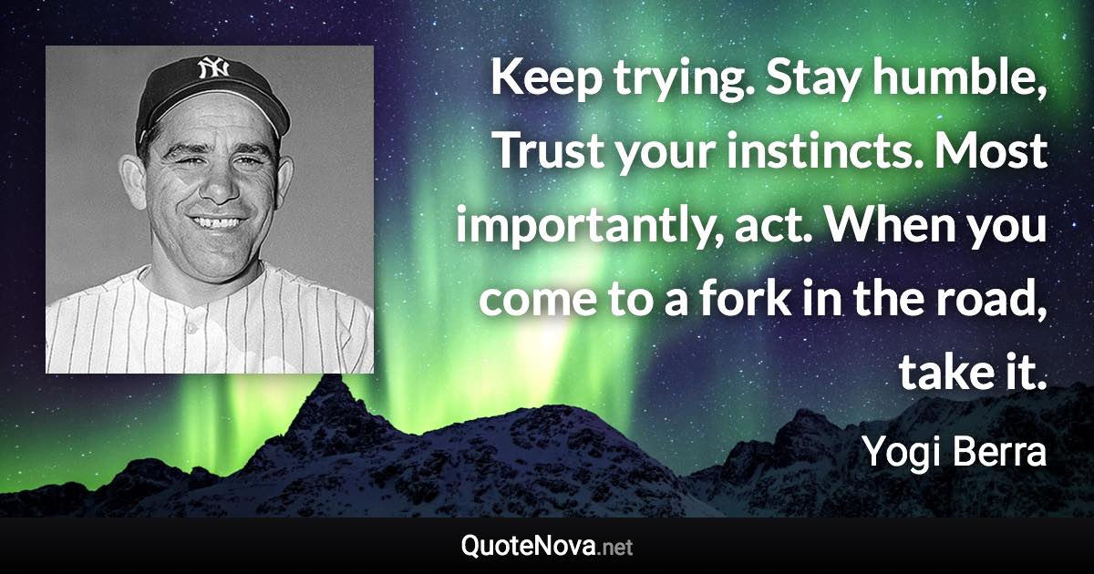 Keep trying. Stay humble, Trust your instincts. Most importantly, act. When you come to a fork in the road, take it. - Yogi Berra quote