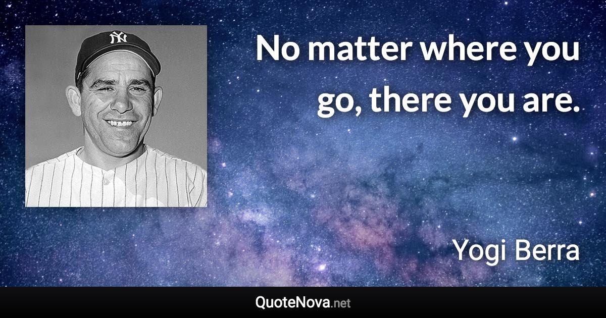No matter where you go, there you are. - Yogi Berra quote