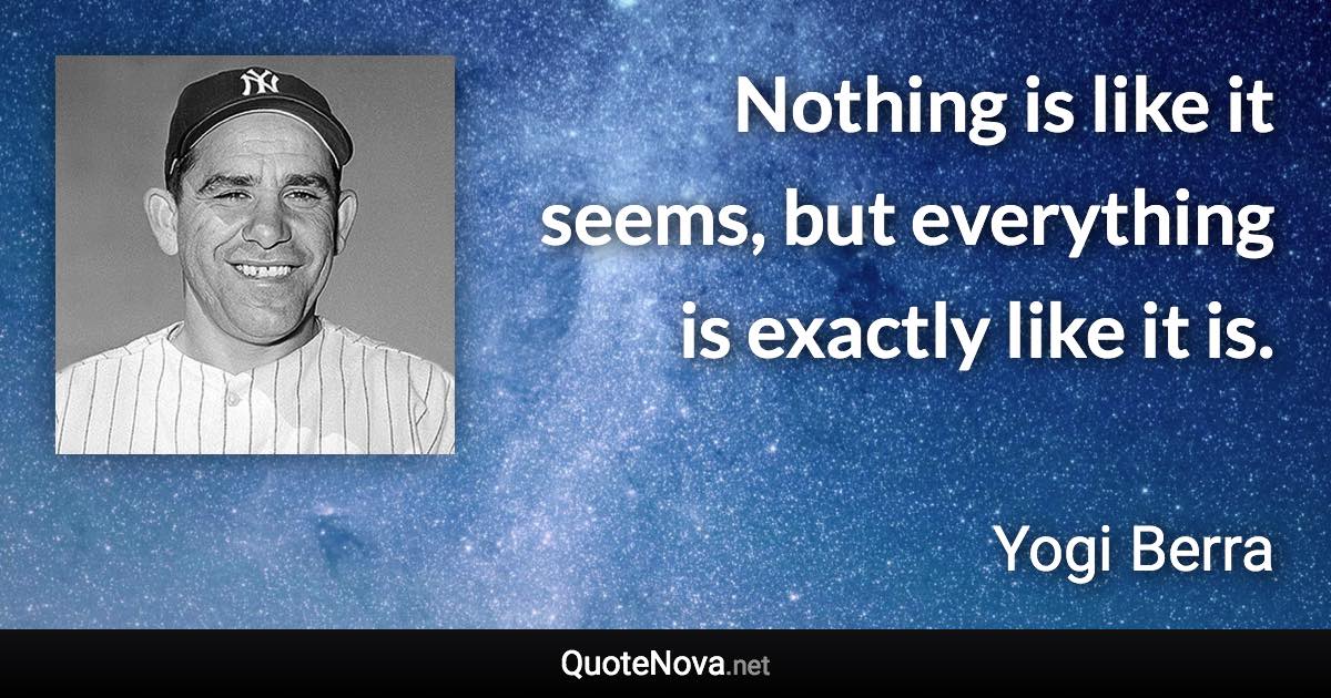 Nothing is like it seems, but everything is exactly like it is. - Yogi Berra quote