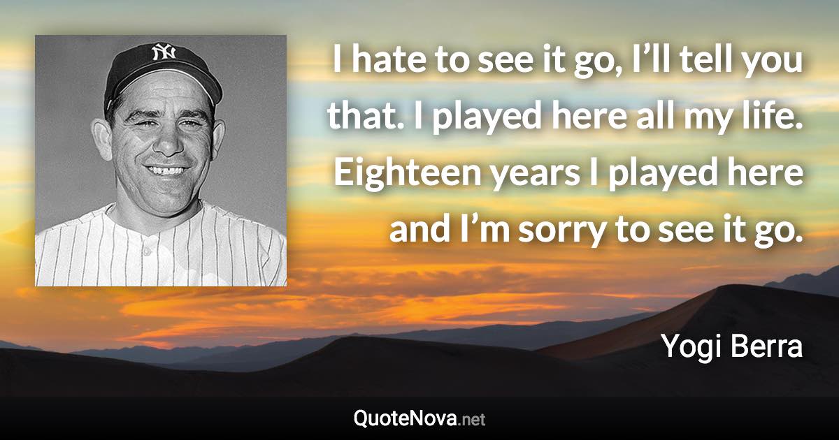 I hate to see it go, I’ll tell you that. I played here all my life. Eighteen years I played here and I’m sorry to see it go. - Yogi Berra quote