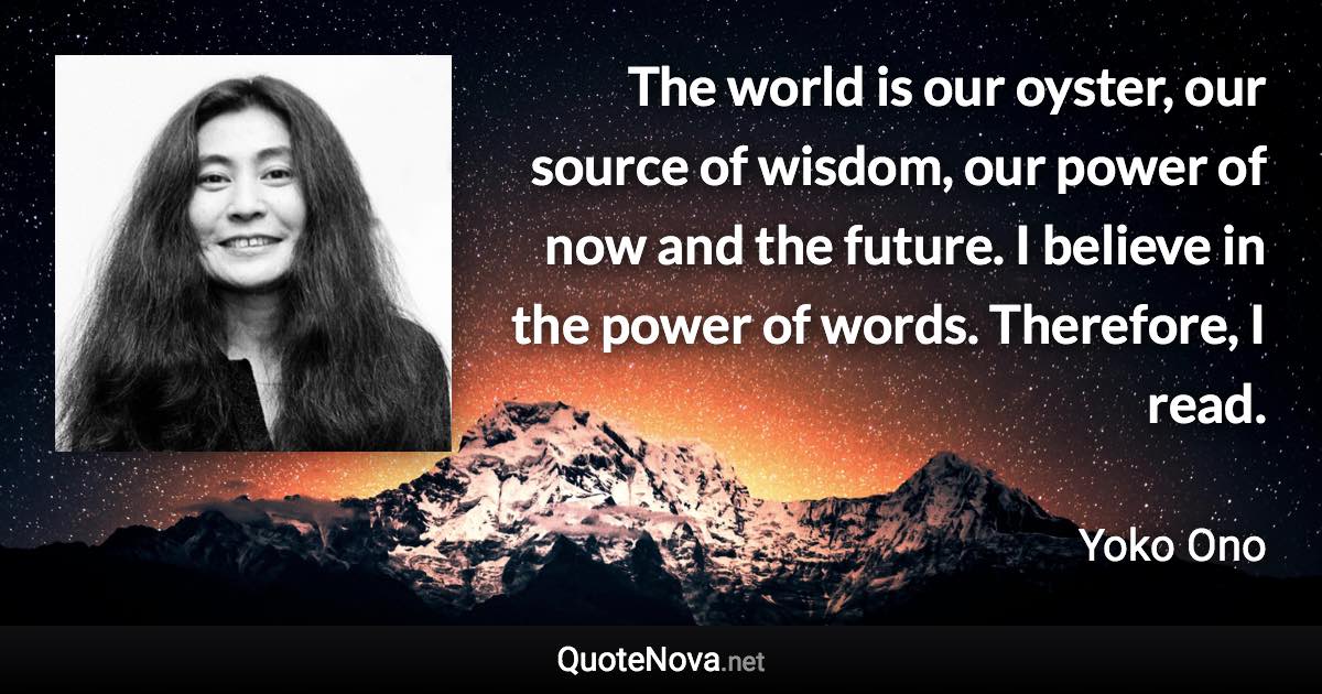 The world is our oyster, our source of wisdom, our power of now and the future. I believe in the power of words. Therefore, I read. - Yoko Ono quote