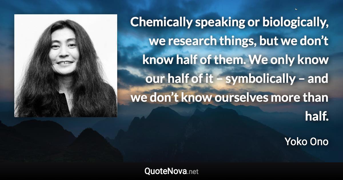 Chemically speaking or biologically, we research things, but we don’t know half of them. We only know our half of it – symbolically – and we don’t know ourselves more than half. - Yoko Ono quote