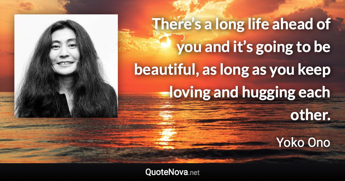 There’s a long life ahead of you and it’s going to be beautiful, as long as you keep loving and hugging each other. - Yoko Ono quote