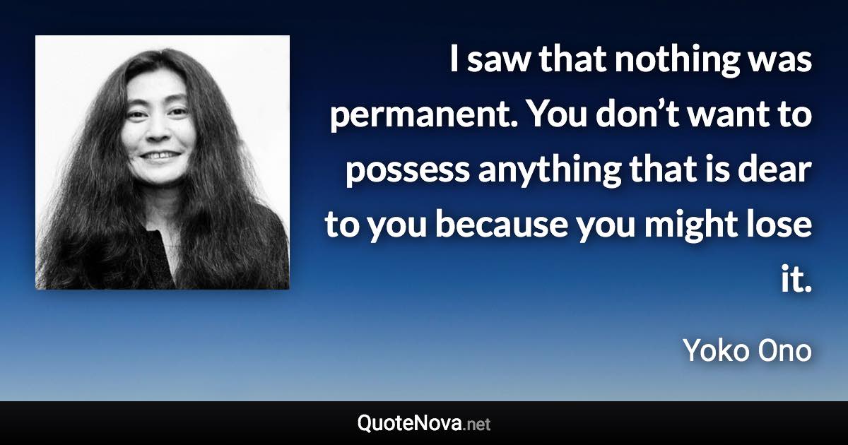 I saw that nothing was permanent. You don’t want to possess anything that is dear to you because you might lose it. - Yoko Ono quote